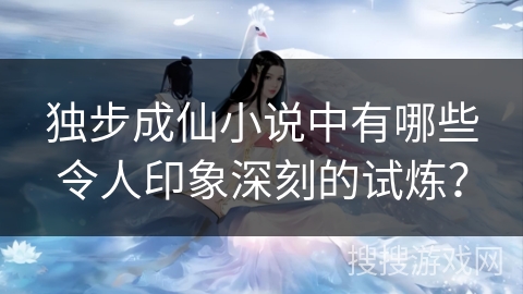 独步成仙小说中有哪些令人印象深刻的试炼？