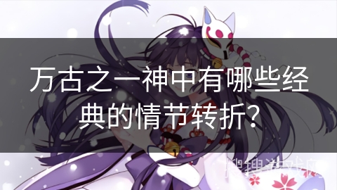 万古之一神中有哪些经典的情节转折？