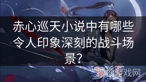 赤心巡天小说中有哪些令人印象深刻的战斗场景？