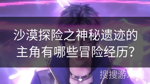 沙漠探险之神秘遗迹的主角有哪些冒险经历？