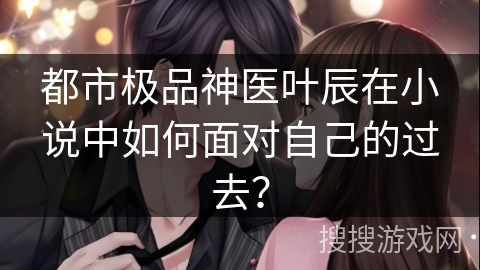 都市极品神医叶辰在小说中如何面对自己的过去？