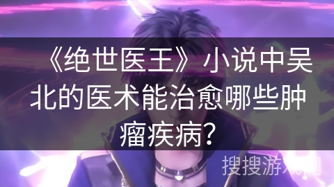《绝世医王》小说中吴北的医术能治愈哪些肿瘤疾病？