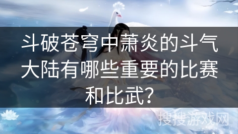 斗破苍穹中萧炎的斗气大陆有哪些重要的比赛和比武？