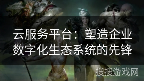 云服务平台：塑造企业数字化生态系统的先锋