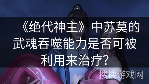 《绝代神主》中苏莫的武魂吞噬能力是否可被利用来治疗？