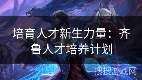 培育人才新生力量：齐鲁人才培养计划