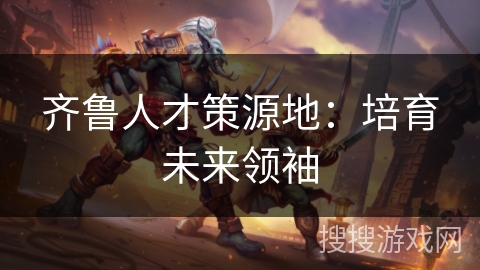 齐鲁人才策源地：培育未来领袖