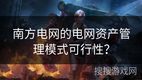 南方电网的电网资产管理模式可行性? 南方电网的电网资产管理模式可行性?