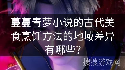蔓蔓青萝小说的古代美食烹饪方法的地域差异有哪些？