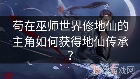 苟在巫师世界修地仙的主角如何获得地仙传承？