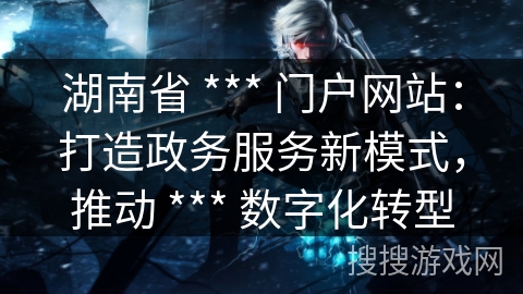 湖南省 *** 门户网站：打造政务服务新模式，推动 *** 数字化转型