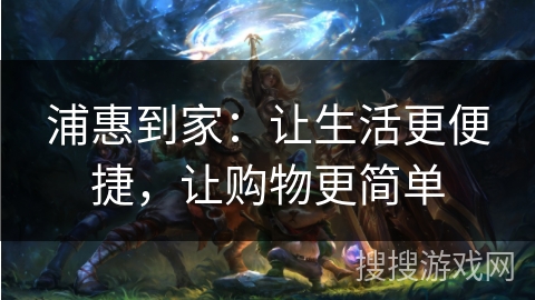 浦惠到家：让生活更便捷，让购物更简单