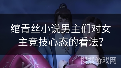 绾青丝小说男主们对女主竞技心态的看法？