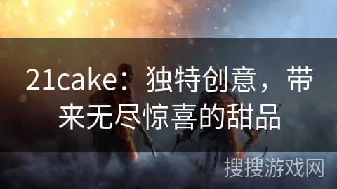 21cake：独特创意，带来无尽惊喜的甜品