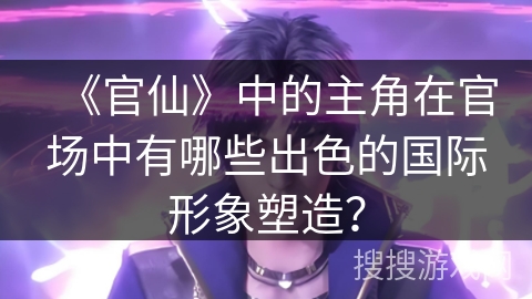 《官仙》中的主角在官场中有哪些出色的国际形象塑造？