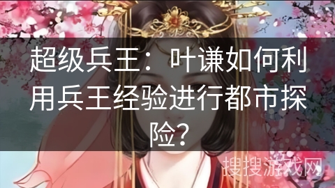 超级兵王:叶谦如何利用兵王经验进行都市探险? 超级兵王:叶谦如何利用兵王经验进行都市探险?