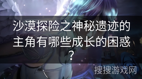 沙漠探险之神秘遗迹的主角有哪些成长的困惑？