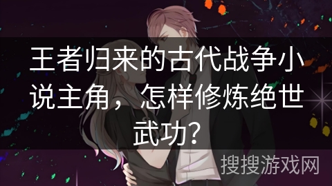 王者归来的古代战争小说主角，怎样修炼绝世武功？