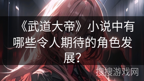 《武道大帝》小说中有哪些令人期待的角色发展？