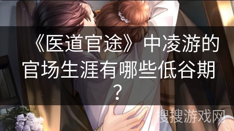 《医道官途》中凌游的官场生涯有哪些低谷期？