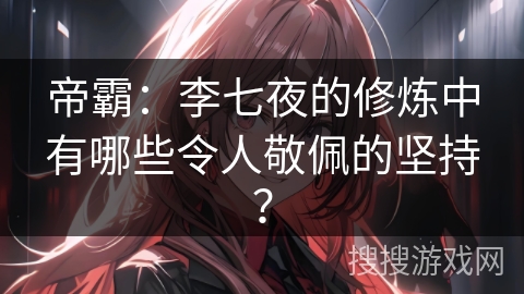 帝霸：李七夜的修炼中有哪些令人敬佩的坚持？