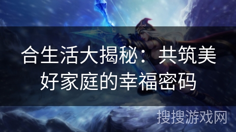 合生活大揭秘:共筑美好家庭的幸福密码 合生活大揭秘:共筑美好家庭的幸福密码