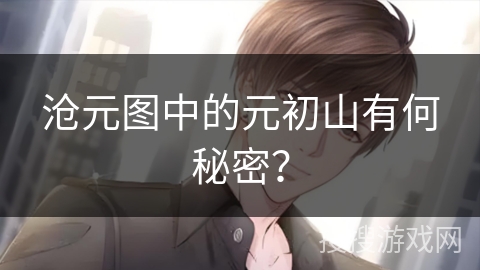 沧元图中的元初山有何秘密? 沧元图中的元初山有何秘密?