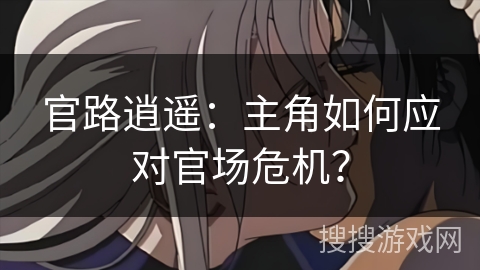官路逍遥:主角如何应对官场危机? 官路逍遥:主角如何应对官场危机?