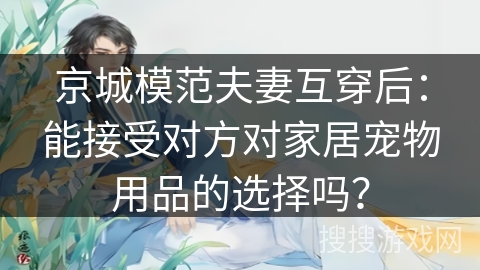 京城模范夫妻互穿后：能接受对方对家居宠物用品的选择吗？
