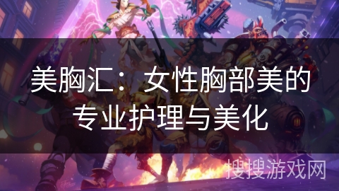 美胸汇：女性胸部美的专业护理与美化