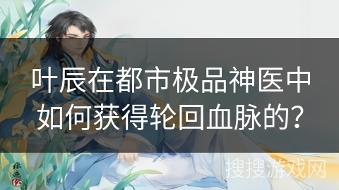 叶辰在都市极品神医中如何获得轮回血脉的？