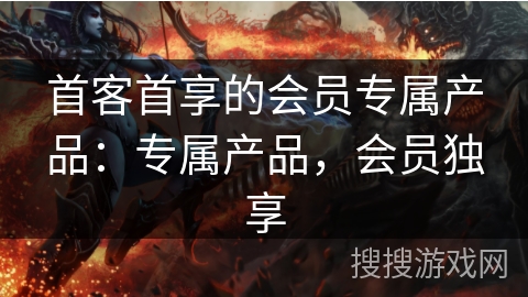 首客首享的会员专属产品：专属产品，会员独享
