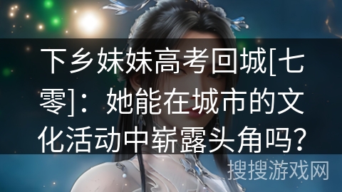 下乡妹妹高考回城[七零]：她能在城市的文化活动中崭露头角吗？