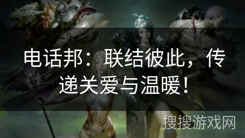 电话邦：联结彼此，传递关爱与温暖！