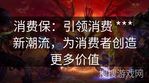 消费保：引领消费 *** 新潮流，为消费者创造更多价值