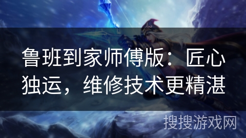 鲁班到家师傅版：匠心独运，维修技术更精湛