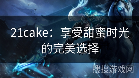 21cake：享受甜蜜时光的完美选择