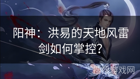 阳神：洪易的天地风雷剑如何掌控？