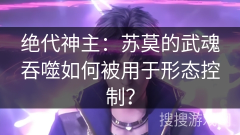 绝代神主：苏莫的武魂吞噬如何被用于形态控制？
