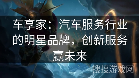 车享家：汽车服务行业的明星品牌，创新服务赢未来