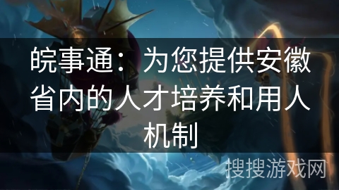 皖事通：为您提供安徽省内的人才培养和用人机制