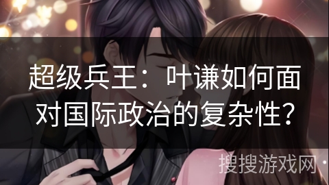超级兵王：叶谦如何面对国际政治的复杂性？