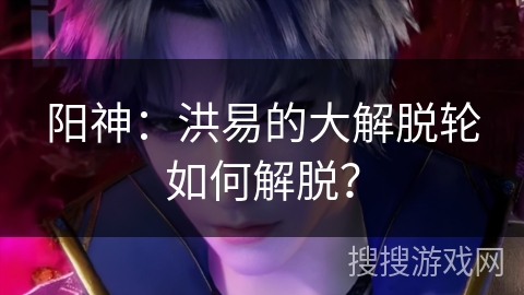 阳神：洪易的大解脱轮如何解脱？