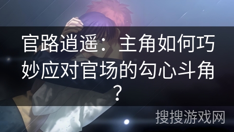 官路逍遥：主角如何巧妙应对官场的勾心斗角？