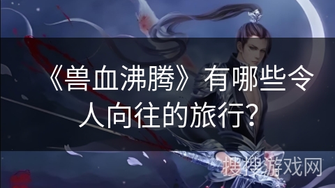 《兽血沸腾》有哪些令人向往的旅行？