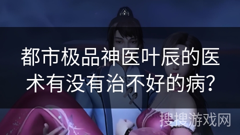 都市极品神医叶辰的医术有没有治不好的病? 都市极品神医叶辰的医术有没有治不好的病?