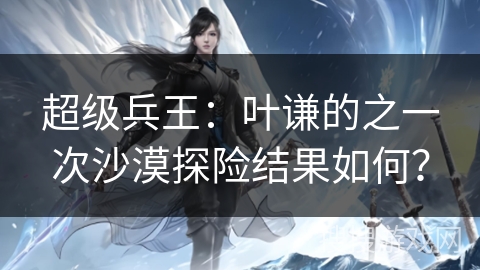 超级兵王：叶谦的之一次沙漠探险结果如何？