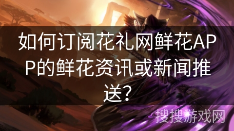 如何订阅花礼网鲜花APP的鲜花资讯或新闻推送？