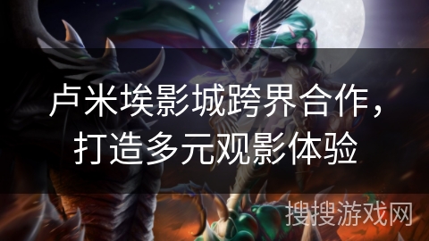 卢米埃影城跨界合作，打造多元观影体验