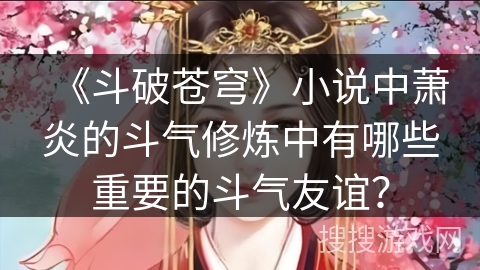 《斗破苍穹》小说中萧炎的斗气修炼中有哪些重要的斗气友谊? 《斗破苍穹》小说中萧炎的斗气修炼中有哪些重要的斗气友谊?